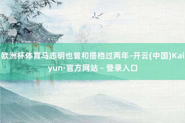 欧洲杯体育马志明也曾和搭档过两年-开云(中国)Kaiyun·官方网站 - 登录入口