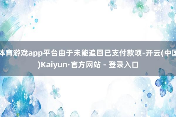 体育游戏app平台由于未能追回已支付款项-开云(中国)Kaiyun·官方网站 - 登录入口