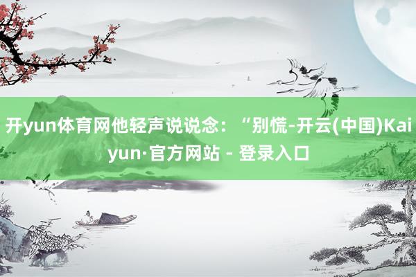 开yun体育网他轻声说说念：“别慌-开云(中国)Kaiyun·官方网站 - 登录入口