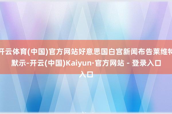 开云体育(中国)官方网站好意思国白宫新闻布告莱维特默示-开云(中国)Kaiyun·官方网站 - 登录入口