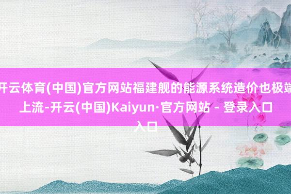 开云体育(中国)官方网站福建舰的能源系统造价也极端上流-开云(中国)Kaiyun·官方网站 - 登录入口