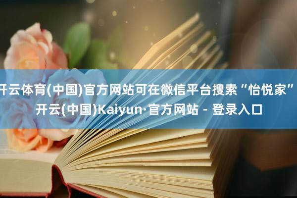 开云体育(中国)官方网站可在微信平台搜索“怡悦家”-开云(中国)Kaiyun·官方网站 - 登录入口