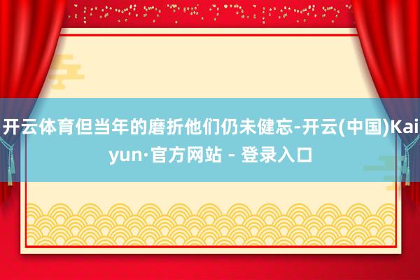 开云体育但当年的磨折他们仍未健忘-开云(中国)Kaiyun·官方网站 - 登录入口