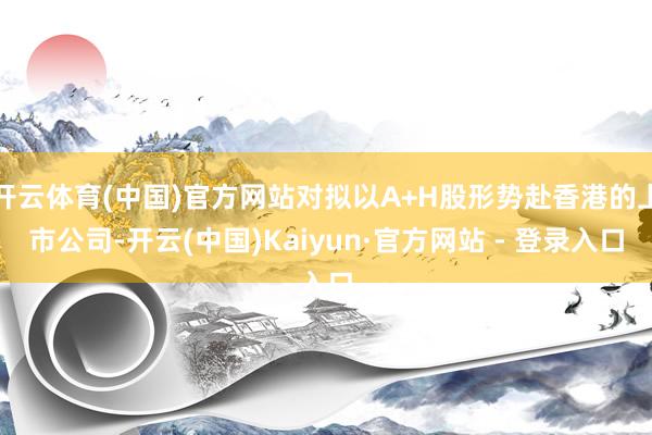 开云体育(中国)官方网站对拟以A+H股形势赴香港的上市公司-开云(中国)Kaiyun·官方网站 - 登录入口