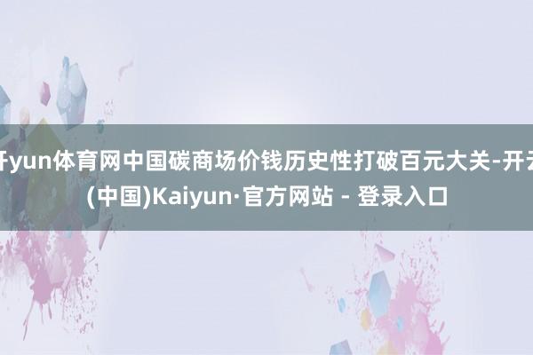开yun体育网中国碳商场价钱历史性打破百元大关-开云(中国)Kaiyun·官方网站 - 登录入口