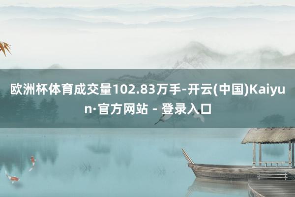 欧洲杯体育成交量102.83万手-开云(中国)Kaiyun·官方网站 - 登录入口
