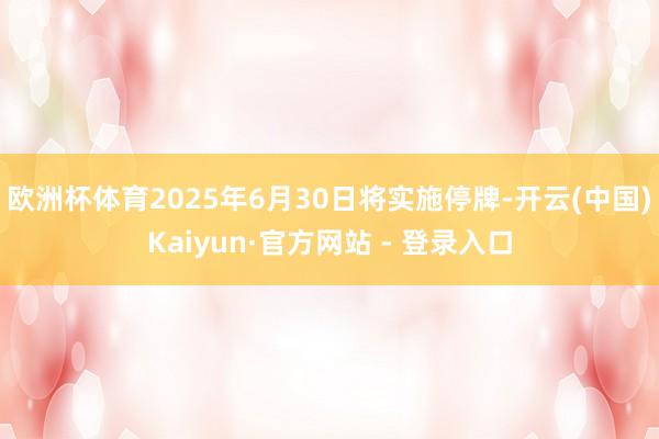 欧洲杯体育2025年6月30日将实施停牌-开云(中国)Kaiyun·官方网站 - 登录入口