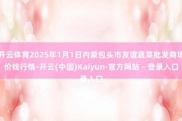 开云体育2025年1月1日内蒙包头市友谊蔬菜批发商场价钱行情-开云(中国)Kaiyun·官方网站 - 登录入口