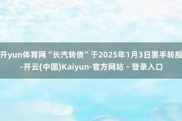 开yun体育网“长汽转债”于2025年1月3日罢手转股-开云(中国)Kaiyun·官方网站 - 登录入口