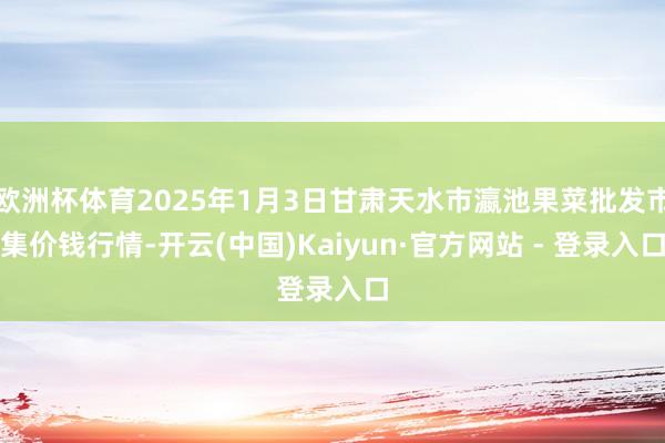 欧洲杯体育2025年1月3日甘肃天水市瀛池果菜批发市集价钱行情-开云(中国)Kaiyun·官方网站 - 登录入口