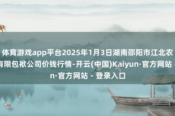 体育游戏app平台2025年1月3日湖南邵阳市江北农居品批发有限包袱公司价钱行情-开云(中国)Kaiyun·官方网站 - 登录入口