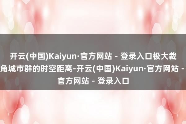 开云(中国)Kaiyun·官方网站 - 登录入口极大裁汰了长三角城市群的时空距离-开云(中国)Kaiyun·官方网站 - 登录入口