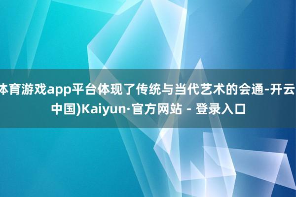 体育游戏app平台体现了传统与当代艺术的会通-开云(中国)Kaiyun·官方网站 - 登录入口