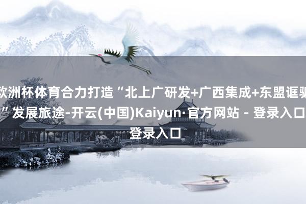 欧洲杯体育合力打造“北上广研发+广西集成+东盟诓骗”发展旅途-开云(中国)Kaiyun·官方网站 - 登录入口