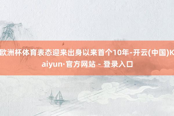 欧洲杯体育表态迎来出身以来首个10年-开云(中国)Kaiyun·官方网站 - 登录入口