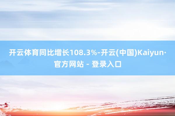 开云体育同比增长108.3%-开云(中国)Kaiyun·官方网站 - 登录入口