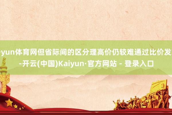 开yun体育网但省际间的区分理高价仍较难通过比价发现-开云(中国)Kaiyun·官方网站 - 登录入口