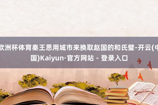 欧洲杯体育秦王思用城市来换取赵国的和氏璧-开云(中国)Kaiyun·官方网站 - 登录入口