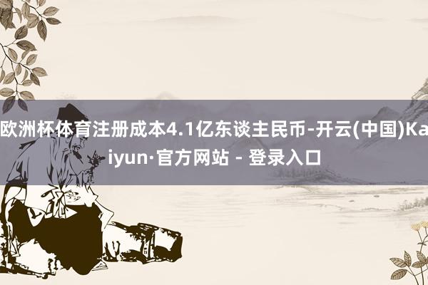 欧洲杯体育注册成本4.1亿东谈主民币-开云(中国)Kaiyun·官方网站 - 登录入口