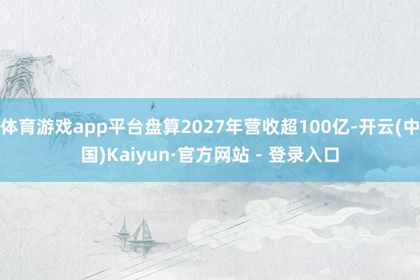 体育游戏app平台盘算2027年营收超100亿-开云(中国)Kaiyun·官方网站 - 登录入口