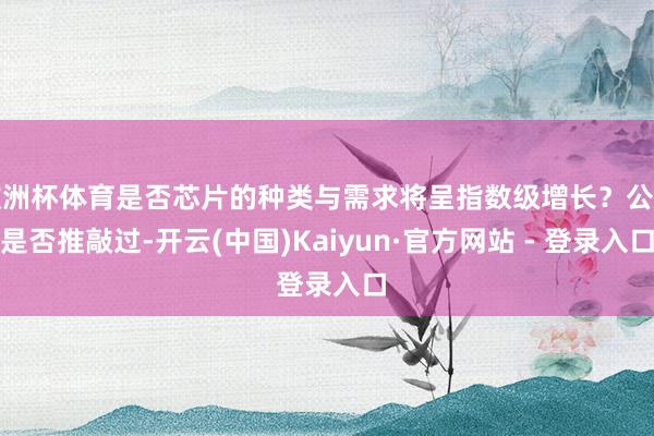 欧洲杯体育是否芯片的种类与需求将呈指数级增长？公司是否推敲过-开云(中国)Kaiyun·官方网站 - 登录入口