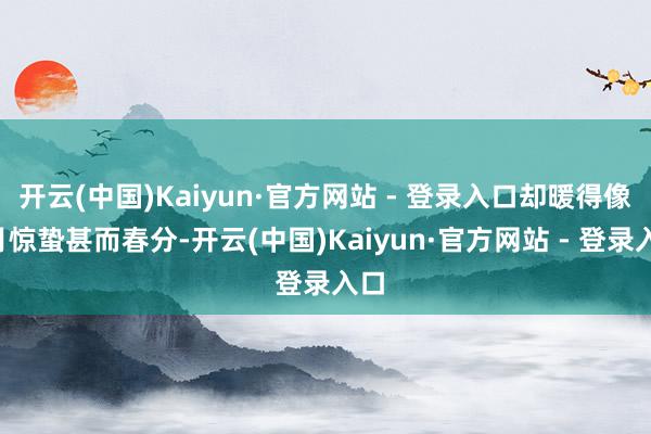 开云(中国)Kaiyun·官方网站 - 登录入口却暖得像3月惊蛰甚而春分-开云(中国)Kaiyun·官方网站 - 登录入口
