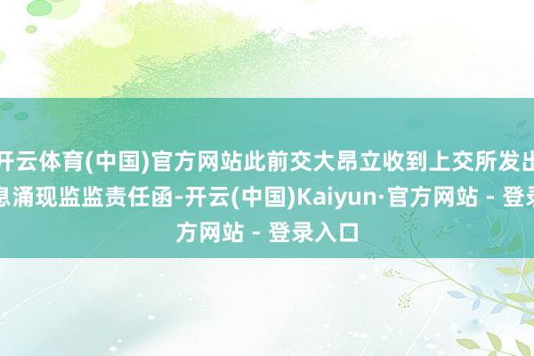 开云体育(中国)官方网站此前交大昂立收到上交所发出的信息涌现监监责任函-开云(中国)Kaiyun·官方网站 - 登录入口