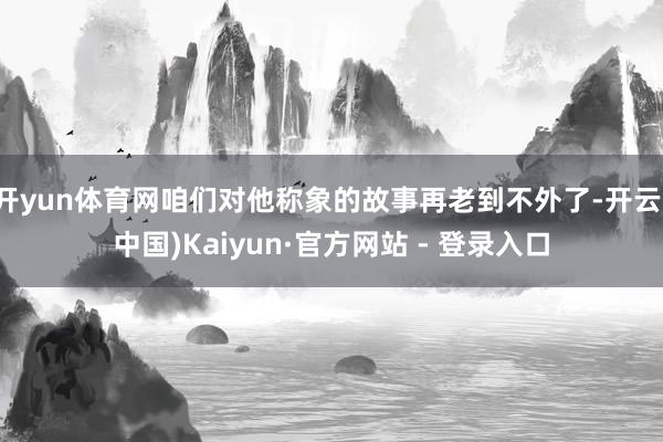 开yun体育网咱们对他称象的故事再老到不外了-开云(中国)Kaiyun·官方网站 - 登录入口