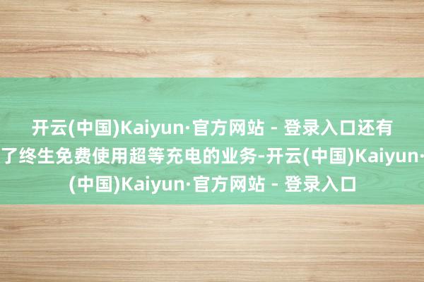 开云(中国)Kaiyun·官方网站 - 登录入口还有一些库存车以致施济了终生免费使用超等充电的业务-开云(中国)Kaiyun·官方网站 - 登录入口