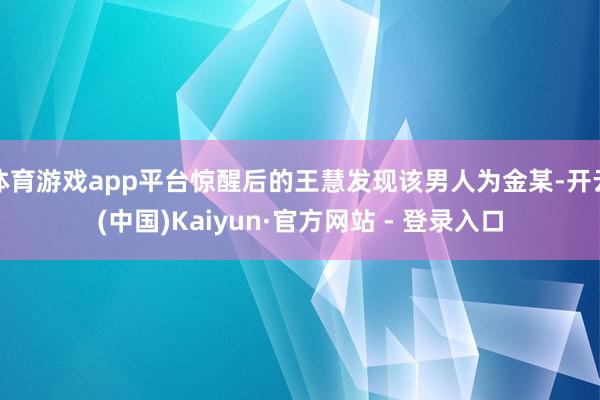体育游戏app平台惊醒后的王慧发现该男人为金某-开云(中国)Kaiyun·官方网站 - 登录入口