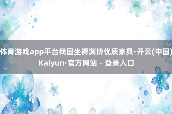 体育游戏app平台我国坐褥渊博优质家具-开云(中国)Kaiyun·官方网站 - 登录入口