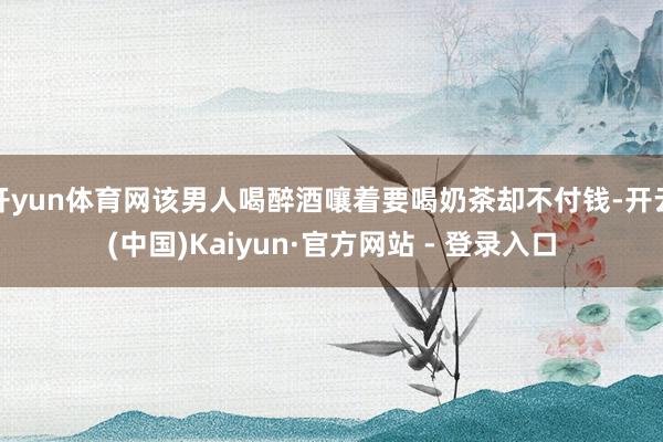 开yun体育网该男人喝醉酒嚷着要喝奶茶却不付钱-开云(中国)Kaiyun·官方网站 - 登录入口