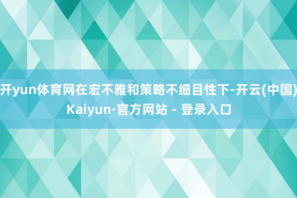 开yun体育网在宏不雅和策略不细目性下-开云(中国)Kaiyun·官方网站 - 登录入口