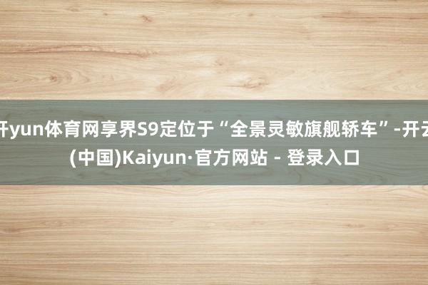 开yun体育网享界S9定位于“全景灵敏旗舰轿车”-开云(中国)Kaiyun·官方网站 - 登录入口
