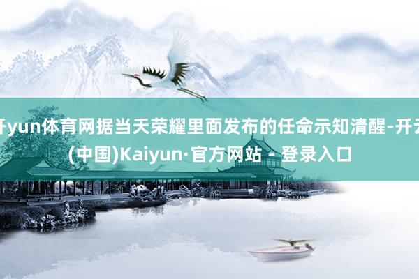 开yun体育网据当天荣耀里面发布的任命示知清醒-开云(中国)Kaiyun·官方网站 - 登录入口