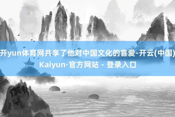 开yun体育网共享了他对中国文化的喜爱-开云(中国)Kaiyun·官方网站 - 登录入口