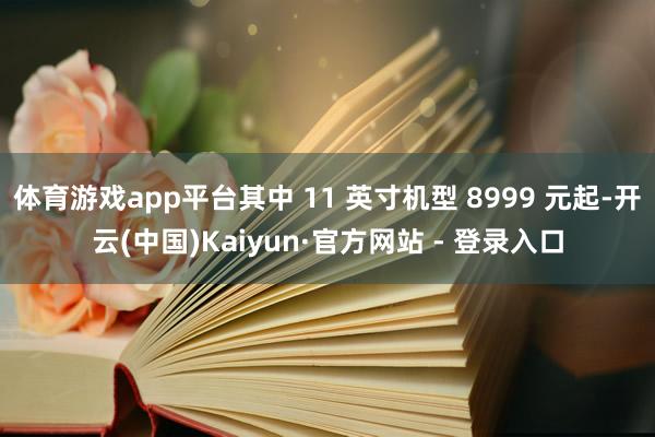 体育游戏app平台其中 11 英寸机型 8999 元起-开云(中国)Kaiyun·官方网站 - 登录入口