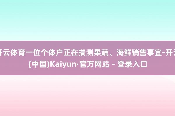 开云体育一位个体户正在揣测果蔬、海鲜销售事宜-开云(中国)Kaiyun·官方网站 - 登录入口