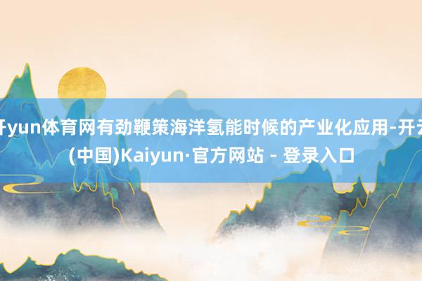 开yun体育网有劲鞭策海洋氢能时候的产业化应用-开云(中国)Kaiyun·官方网站 - 登录入口