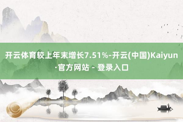 开云体育较上年末增长7.51%-开云(中国)Kaiyun·官方网站 - 登录入口