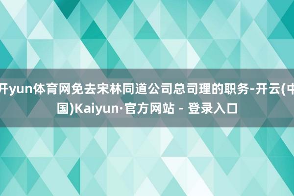 开yun体育网免去宋林同道公司总司理的职务-开云(中国)Kaiyun·官方网站 - 登录入口