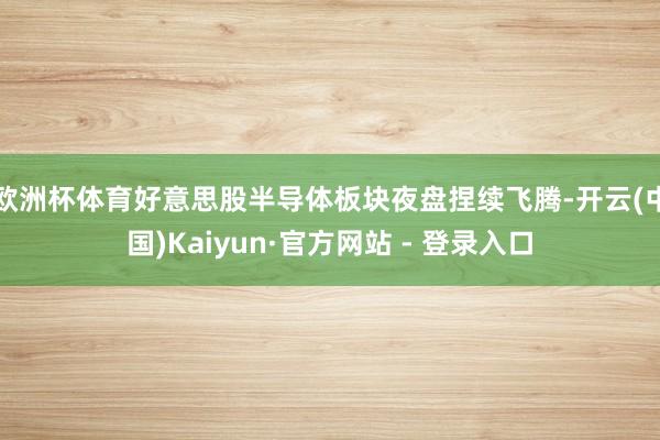 欧洲杯体育好意思股半导体板块夜盘捏续飞腾-开云(中国)Kaiyun·官方网站 - 登录入口