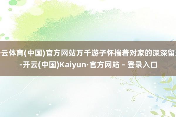 开云体育(中国)官方网站万千游子怀揣着对家的深深留恋-开云(中国)Kaiyun·官方网站 - 登录入口