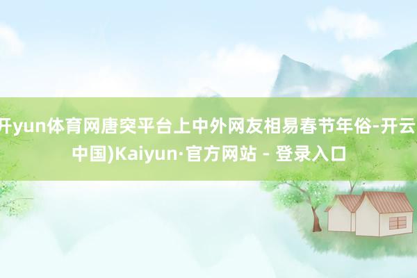 开yun体育网唐突平台上中外网友相易春节年俗-开云(中国)Kaiyun·官方网站 - 登录入口