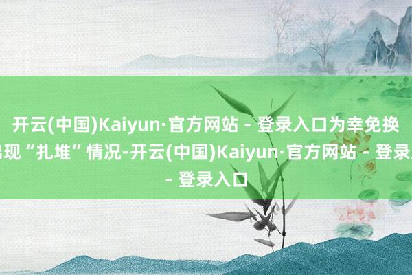 开云(中国)Kaiyun·官方网站 - 登录入口为幸免换证出现“扎堆”情况-开云(中国)Kaiyun·官方网站 - 登录入口