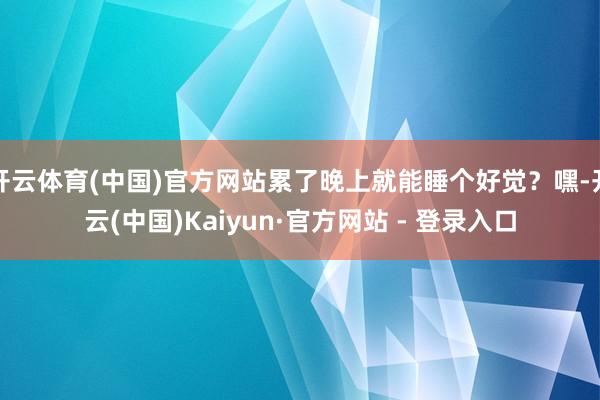 开云体育(中国)官方网站累了晚上就能睡个好觉？嘿-开云(中国)Kaiyun·官方网站 - 登录入口