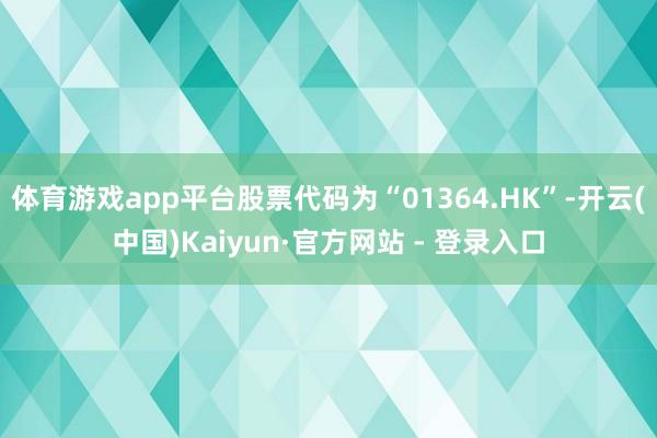 体育游戏app平台股票代码为“01364.HK”-开云(中国)Kaiyun·官方网站 - 登录入口