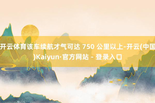 开云体育该车续航才气可达 750 公里以上-开云(中国)Kaiyun·官方网站 - 登录入口