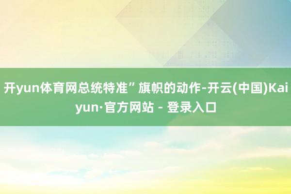 开yun体育网总统特准”旗帜的动作-开云(中国)Kaiyun·官方网站 - 登录入口