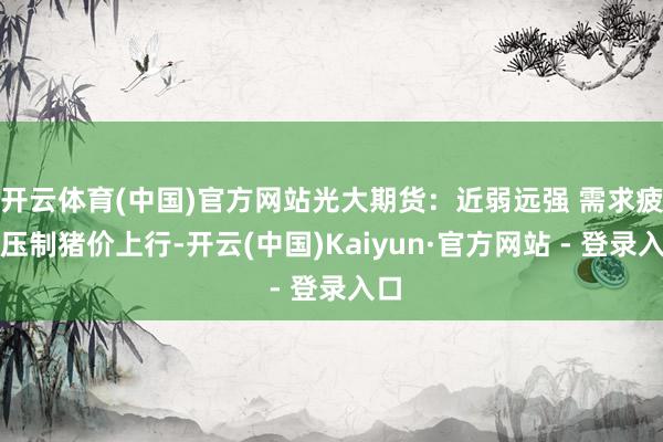 开云体育(中国)官方网站光大期货：近弱远强 需求疲软压制猪价上行-开云(中国)Kaiyun·官方网站 - 登录入口